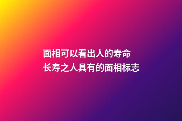 面相可以看出人的寿命 长寿之人具有的面相标志